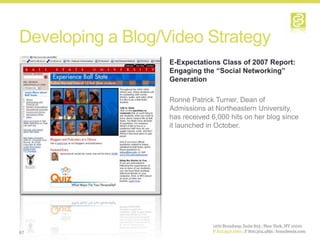 Developing a Blog/Video Strategy
                   E-Expectations Class of 2007 Report:
                   Engaging the “Social Networking”
                   Generation

                   Ronné Patrick Turner, Dean of
                   Admissions at Northeastern University,
                   has received 6,000 hits on her blog since
                   it launched in October.




67
 