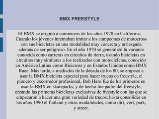 BMX FREESTYLE
El BMX se originó a comienzos de los años 1970 en California.
Cuando los jóvenes intentaban imitar a los campeones de motocross
con sus bicicletas en una modalidad muy concreta y arriesgada
además de ser peligroso. En el año 1970 se generalizó la variante
conocida como carreras en circuitos de tierra, usando bicicletas en
circuitos muy similares a los realizados con motocicletas, conocido
en América Latina como Bicicross y en Estados Unidos como BMX
Race. Más tarde, a mediados de la década de los 80, se empezó a
usar la BMX bicicleta especial para hacer trucos de freestyle, el
pionero y excorredor profesional, Bob Haro fue de los primeros en
usar la BMX en skateparks, y de hecho fue padre del freestyle,
creando las primeras bicicletas exclusivas de freestyle con las que se
empezaron a hacer una gran variedad de trucos, hasta consolidar en
los años 1990 el flatland y otras modalidades, como dirt, vert, park,
y street.
 