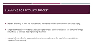 PLANNING FOR TWO JAW SURGERY
 skeletal deformity in both the mandible and the maxilla- involve simultaneous two-jaw surgery.
 surgeon or the orthodontist must produce cephalometric prediction tracings and computer image
simulations as an initial step in planning treatment.
 presurgical orthodontics is complete, the surgeon must repeat the prediction to simulate jaw
repositioning at surgery
 