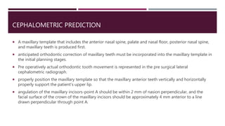 CEPHALOMETRIC PREDICTION
 A maxillary template that includes the anterior nasal spine, palate and nasal floor, posterior nasal spine,
and maxillary teeth is produced first.
 anticipated orthodontic correction of maxillary teeth must be incorporated into the maxillary template in
the initial planning stages.
 Pre operatively actual orthodontic tooth movement is represented in the pre surgical lateral
cephalometric radiograph.
 properly position the maxillary template so that the maxillary anterior teeth vertically and horizontally
properly support the patient's upper lip.
 angulation of the maxillary incisors-point A should be within 2 mm of nasion perpendicular, and the
facial surface of the crown of the maxillary incisors should be approximately 4 mm anterior to a line
drawn perpendicular through point A.
 