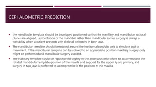 CEPHALOMETRIC PREDICTION
 the mandibular template should be developed positioned so that the maxillary and mandibular occlusal
planes are aligned. Autorotation of the mandible rather than mandibular ramus surgery is always a
possibility when a patient presents with skeletal deformity in both jaws.
 The mandibular template should be rotated around the horizontal condylar axis to simulate such a
movement. If the mandibular template can be rotated to an appropriate position maxillary surgery only
might be performed and mandibular surgery avoided.
 The maxillary template could be repositioned slightly in the anteroposterior plane to accommodate the
rotated mandibular template-position of the maxilla and support for the upper lip arc primary, and
surgery in two jaws is preferred to a compromise in the position of the maxilla.
 