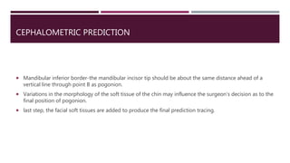 CEPHALOMETRIC PREDICTION
 Mandibular inferior border-the mandibular incisor tip should be about the same distance ahead of a
vertical line through point B as pogonion.
 Variations in the morphology of the soft tissue of the chin may influence the surgeon's decision as to the
final position of pogonion.
 last step, the facial soft tissues are added to produce the final prediction tracing.
 