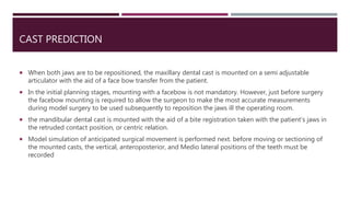 CAST PREDICTION
 When both jaws are to be repositioned, the maxillary dental cast is mounted on a semi adjustable
articulator with the aid of a face bow transfer from the patient.
 In the initial planning stages, mounting with a facebow is not mandatory. However, just before surgery
the facebow mounting is required to allow the surgeon to make the most accurate measurements
during model surgery to be used subsequently to reposition the jaws ill the operating room.
 the mandibular dental cast is mounted with the aid of a bite registration taken with the patient's jaws in
the retruded contact position, or centric relation.
 Model simulation of anticipated surgical movement is performed next. before moving or sectioning of
the mounted casts, the vertical, anteroposterior, and Medio lateral positions of the teeth must be
recorded
 