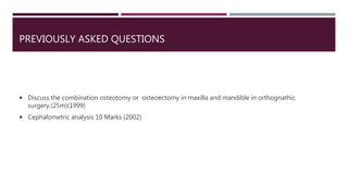 PREVIOUSLY ASKED QUESTIONS
 Discuss the combination osteotomy or osteoectomy in maxilla and mandible in orthognathic
surgery.(25m)(1999)
 Cephalometric analysis 10 Marks (2002)
 