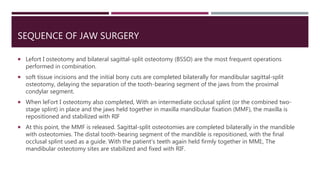 SEQUENCE OF JAW SURGERY
 Lefort I osteotomy and bilateral sagittal-split osteotomy (BSSO) are the most frequent operations
performed in combination.
 soft tissue incisions and the initial bony cuts are completed bilaterally for mandibular sagittal-split
osteotomy, delaying the separation of the tooth-bearing segment of the jaws from the proximal
condylar segment.
 When leFort I osteotomy also completed, With an intermediate occlusal splint (or the combined two-
stage splint) in place and the jaws held together in maxilla mandibular fixation (MMF), the maxilla is
repositioned and stabilized with RIF
 At this point, the MMF is released. Sagittal-split osteotomies are completed bilaterally in the mandible
with osteotomies. The distal tooth-bearing segment of the mandible is repositioned, with the final
occlusal splint used as a guide. With the patient's teeth again held firmly together in MMI:, The
mandibular osteotomy sites are stabilized and fixed with RIF.
 