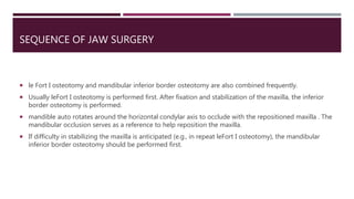 SEQUENCE OF JAW SURGERY
 le Fort I osteotomy and mandibular inferior border osteotomy are also combined frequently.
 Usually leFort I osteotomy is performed first. After fixation and stabilization of the maxilla, the inferior
border osteotomy is performed.
 mandible auto rotates around the horizontal condylar axis to occlude with the repositioned maxilla . The
mandibular occlusion serves as a reference to help reposition the maxilla.
 If difficulty in stabilizing the maxilla is anticipated (e.g., in repeat leFort I osteotomy), the mandibular
inferior border osteotomy should be performed first.
 