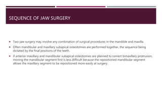  Two-jaw surgery may involve any combination of surgical procedures in the mandible and maxilla.
 Often mandibular and maxillary subapical osteotomies are performed together, the sequence being
dictated by the final positions of the teeth.
 if anterior maxillary and mandibular subapical osteotomies are planned to correct bimaxillary protrusion,
moving the mandibular segment first is less difficult because the repositioned mandibular segment
allows the maxillary segment to be repositioned more easily at surgery.
SEQUENCE OF JAW SURGERY
 