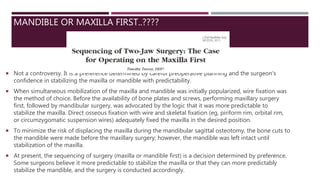 MANDIBLE OR MAXILLA FIRST..????
 Not a controversy. It is a preference determined by careful preoperative planning and the surgeon’s
confidence in stabilizing the maxilla or mandible with predictability.
 When simultaneous mobilization of the maxilla and mandible was initially popularized, wire fixation was
the method of choice. Before the availability of bone plates and screws, performing maxillary surgery
first, followed by mandibular surgery, was advocated by the logic that it was more predictable to
stabilize the maxilla. Direct osseous fixation with wire and skeletal fixation (eg, piriform rim, orbital rim,
or circumzygomatic suspension wires) adequately fixed the maxilla in the desired position.
 To minimize the risk of displacing the maxilla during the mandibular sagittal osteotomy, the bone cuts to
the mandible were made before the maxillary surgery; however, the mandible was left intact until
stabilization of the maxilla.
 At present, the sequencing of surgery (maxilla or mandible first) is a decision determined by preference.
Some surgeons believe it more predictable to stabilize the maxilla or that they can more predictably
stabilize the mandible, and the surgery is conducted accordingly.
 