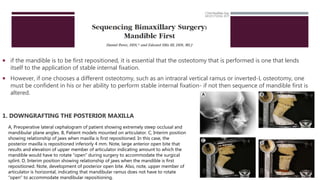  if the mandible is to be first repositioned, it is essential that the osteotomy that is performed is one that lends
itself to the application of stable internal fixation.
 However, if one chooses a different osteotomy, such as an intraoral vertical ramus or inverted-L osteotomy, one
must be confident in his or her ability to perform stable internal fixation- if not then sequence of mandible first is
altered.
1. DOWNGRAFTING THE POSTERIOR MAXILLA
A, Preoperative lateral cephalogram of patient showing extremely steep occlusal and
mandibular plane angles. B, Patient models mounted on articulator. C, Interim position
showing relationship of jaws when maxilla is first repositioned. In this case, the
posterior maxilla is repositioned inferiorly 4 mm. Note, large anterior open bite that
results and elevation of upper member of articulator indicating amount to which the
mandible would have to rotate “open” during surgery to accommodate the surgical
splint. D, Interim position showing relationship of jaws when the mandible is first
repositioned. Note, development of posterior open bite. Also, note, upper member of
articulator is horizontal, indicating that mandibular ramus does not have to rotate
“open” to accommodate mandibular repositioning.
 