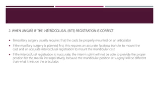 2. WHEN UNSURE IF THE INTEROCCLUSAL (BITE) REGISTRATION IS CORRECT
 Bimaxillary surgery usually requires that the casts be properly mounted on an articulator.
 If the maxillary surgery is planned first, this requires an accurate facebow transfer to mount the
cast and an accurate interocclusal registration to mount the mandibular cast.
 If the interocclusal registration is inaccurate, the interim splint will not be able to provide the proper
position for the maxilla intraoperatively, because the mandibular position at surgery will be different
than what it was on the articulator.
 