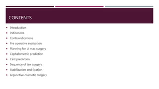 CONTENTS
 Introduction
 Indications
 Contraindications
 Pre operative evaluation
 Planning for bi max surgery
 Cephalometric prediction
 Cast prediction
 Sequence of jaw surgery
 Stabilization and fixation
 Adjunctive cosmetic surgery
 
