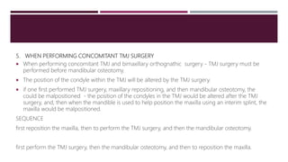 5. WHEN PERFORMING CONCOMITANT TMJ SURGERY
 When performing concomitant TMJ and bimaxillary orthognathic surgery - TMJ surgery must be
performed before mandibular osteotomy.
 The position of the condyle within the TMJ will be altered by the TMJ surgery.
 if one first performed TMJ surgery, maxillary repositioning, and then mandibular osteotomy, the
could be malpositioned - the position of the condyles in the TMJ would be altered after the TMJ
surgery, and, then when the mandible is used to help position the maxilla using an interim splint, the
maxilla would be malpositioned.
SEQUENCE
first reposition the maxilla, then to perform the TMJ surgery, and then the mandibular osteotomy.
first perform the TMJ surgery, then the mandibular osteotomy, and then to reposition the maxilla.
 