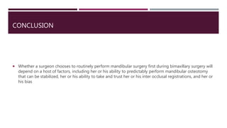 CONCLUSION
 Whether a surgeon chooses to routinely perform mandibular surgery first during bimaxillary surgery will
depend on a host of factors, including her or his ability to predictably perform mandibular osteotomy
that can be stabilized, her or his ability to take and trust her or his inter occlusal registrations, and her or
his bias
 