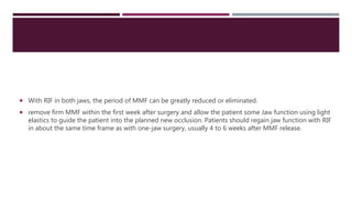  With RIF in both jaws, the period of MMF can be greatly reduced or eliminated.
 remove firm MMF within the first week after surgery and allow the patient some Jaw function using light
elastics to guide the patient into the planned new occlusion. Patients should regain jaw function with RIF
in about the same time frame as with one-jaw surgery, usually 4 to 6 weeks after MMF release.
 