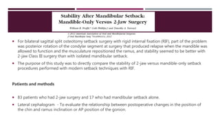  For bilateral sagittal split osteotomy setback surgery with rigid internal fixation (RIF), part of the problem
was posterior rotation of the condylar segment at surgery that produced relapse when the mandible was
allowed to function and the musculature repositioned the ramus, and stability seemed to be better with
2-jaw Class III surgery than with isolated mandibular setback.
 The purpose of this study was to directly compare the stability of 2-jaw versus mandible-only setback
procedures performed with modern setback techniques with RIF.
Patients and methods
 83 patients who had 2-jaw surgery and 17 who had mandibular setback alone.
 Lateral cephalogram - To evaluate the relationship between postoperative changes in the position of
the chin and ramus inclination or AP position of the gonion.
 