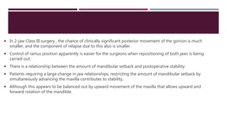  In 2-jaw Class III surgery , the chance of clinically significant posterior movement of the gonion is much
smaller, and the component of relapse due to this also is smaller.
 Control of ramus position apparently is easier for the surgeons when repositioning of both jaws is being
carried out.
 There is a relationship between the amount of mandibular setback and postoperative stability:
 Patients requiring a large change in jaw relationships, restricting the amount of mandibular setback by
simultaneously advancing the maxilla contributes to stability,
 Although this appears to be balanced out by upward movement of the maxilla that allows upward and
forward rotation of the mandible.
 
