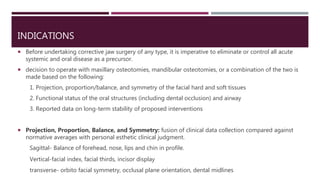 INDICATIONS
 Before undertaking corrective jaw surgery of any type, it is imperative to eliminate or control all acute
systemic and oral disease as a precursor.
 decision to operate with maxillary osteotomies, mandibular osteotomies, or a combination of the two is
made based on the following:
1. Projection, proportion/balance, and symmetry of the facial hard and soft tissues
2. Functional status of the oral structures (including dental occlusion) and airway
3. Reported data on long-term stability of proposed interventions
 Projection, Proportion, Balance, and Symmetry: fusion of clinical data collection compared against
normative averages with personal esthetic clinical judgment.
Sagittal- Balance of forehead, nose, lips and chin in profile.
Vertical-facial index, facial thirds, incisor display
transverse- orbito facial symmetry, occlusal plane orientation, dental midlines
 