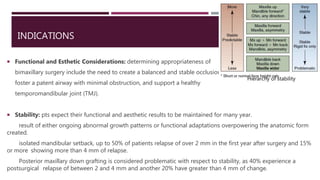 INDICATIONS
 Functional and Esthetic Considerations: determining appropriateness of
bimaxillary surgery include the need to create a balanced and stable occlusion,
foster a patent airway with minimal obstruction, and support a healthy
temporomandibular joint (TMJ).
 Stability: pts expect their functional and aesthetic results to be maintained for many year.
result of either ongoing abnormal growth patterns or functional adaptations overpowering the anatomic form
created.
isolated mandibular setback, up to 50% of patients relapse of over 2 mm in the first year after surgery and 15%
or more showing more than 4 mm of relapse.
Posterior maxillary down grafting is considered problematic with respect to stability, as 40% experience a
postsurgical relapse of between 2 and 4 mm and another 20% have greater than 4 mm of change.
Hierarchy of stability
 