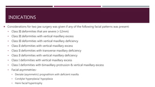 INDICATIONS
 Considerations for two jaw surgery was given if any of the following facial patterns was present:
• Class III deformities that are severe (>12mm)
• Class III deformities with vertical maxillary excess
• Class III deformities with vertical maxillary deficiency
• Class II deformities with vertical maxillary excess
• Class II deformities with transverse maxillary deficiency
• Class II deformities with vertical maxillary deficiency
• Class I deformities with vertical maxillary excess
• Class I deformities with bimaxillary protrusion & vertical maxillary excess
• Facial asymmetries-
• Deviate (asymmetric) prognathism with deficient maxilla
• Condylar hyperplasia/ hypoplasia
• Hemi facial hypertrophy
 