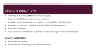 ABSOLUTE INDICATIONS
 A maxillary & mandibular skeletal midline discrepancy.
 A need for stability following the surgical procedure.
 A maxillary transverse discrepancy, in addition to a mandibular skeletal problem.
 A maxillary occlusal cant, in addition to a mandibular skeletal discrepancy.
 A syndromic deformity
 A non syndromic severe skeletal asymmetry that requires surgical correction in both jaws.
RELATIVE INDICATIONS
 A minor jaw discrepancy
 Borderline cases of maxillary & mandibular asymmetry.
 