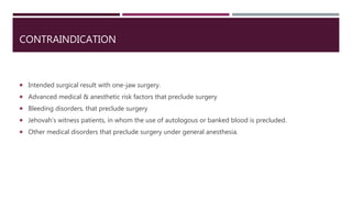CONTRAINDICATION
 Intended surgical result with one-jaw surgery.
 Advanced medical & anesthetic risk factors that preclude surgery
 Bleeding disorders, that preclude surgery
 Jehovah’s witness patients, in whom the use of autologous or banked blood is precluded.
 Other medical disorders that preclude surgery under general anesthesia.
 