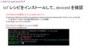 IoT レシピをインストールして、deviceId を確認
2. ラズパイ（anyPi）セットアップ
$ wget https://github.com/ibm-messaging/iot-raspberrypi/releases/download/1.0.2/iot_1.0-1_armhf.deb
（↑本セミナーではここまで実行済みなので、ここは省略）
$ sudo dpkg -i iot_1.0-1_armhf.deb
①以下のコマンドを実行して IoT レシピをインストール
②以下のコマンドを実行して deviceId を確認
$ sudo service iot getdeviceid
 