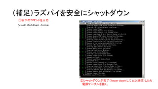 （補足）ラズパイを安全にシャットダウン
①以下のコマンドを入力
②シャットダウンが完了（Power down して LED 消灯）したら
電源ケーブルを抜く。
$ sudo shutdown –h now
 