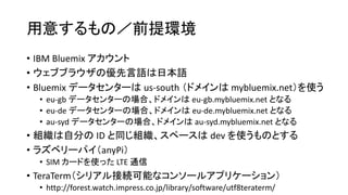 用意するもの／前提環境
• IBM Bluemix アカウント
• ウェブブラウザの優先言語は日本語
• Bluemix データセンターは us-south （ドメインは mybluemix.net）を使う
• eu-gb データセンターの場合、ドメインは eu-gb.mybluemix.net となる
• eu-de データセンターの場合、ドメインは eu-de.mybluemix.net となる
• au-syd データセンターの場合、ドメインは au-syd.mybluemix.net となる
• 組織は自分の ID と同じ組織、スペースは dev を使うものとする
• ラズベリーパイ（anyPi）
• SIM カードを使った LTE 通信
• TeraTerm（シリアル接続可能なコンソールアプリケーション）
• http://forest.watch.impress.co.jp/library/software/utf8teraterm/
 