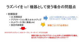 ラズパイを IoT 機器として使う場合の問題点
• 初期設定
• OS 初期設定
• アプリケーション導入＆セットアップ
• ネットワーク（特に無線LAN）
• 設定内容確認
上の２つは設定済みの MicroSD を用意して、
その MicroSD カードを挿して出荷、でもOK
外付けのディスプレイ、HDMI ケーブル、キーボード、マウスが必要
実機ごとに行う必要あり
業務で使えるようなアプリケーションを作って本格運用する場合、
各ラズパイのネットワーク設定をどうやって行う？？
 