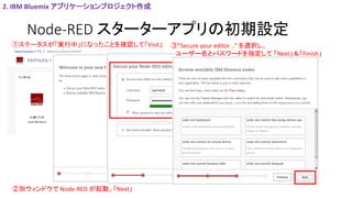 Node-RED スターターアプリの初期設定
①ステータスが「実行中」になったことを確認して「Visit」
②別ウィンドウで Node-RED が起動。「Next」
2. IBM Bluemix アプリケーションプロジェクト作成
③”Secure your editor ..” を選択し、
ユーザー名とパスワードを指定して 「Next」＆「Finish」
 