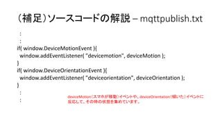 （補足）ソースコードの解説 – mqttpublish.txt
:
:
if( window.DeviceMotionEvent ){
window.addEventListener( "devicemotion", deviceMotion );
}
if( window.DeviceOrientationEvent ){
window.addEventListener( "deviceorientation", deviceOrientation );
}
:
:
deviceMotion（スマホが移動）イベントや、deviceOrientation（傾いた）イベントに
反応して、その時の状態を集めています。
 