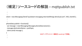 （補足）ソースコードの解説 – mqttpublish.txt
:
:
client = new Messaging.Client("quickstart.messaging.internetofthings.ibmcloud.com", 443, clientID );
:
:
phoneData.publish = function(){
var message = new Messaging.Message( phoneData.toJson() );
message.destinationName = pubTopic;
client.send( message );
}
:
:
MQTT パブリッシャー機能を JavaScript で実装。
 