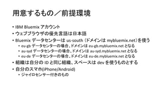用意するもの／前提環境
• IBM Bluemix アカウント
• ウェブブラウザの優先言語は日本語
• Bluemix データセンターは us-south （ドメインは mybluemix.net）を使う
• eu-gb データセンターの場合、ドメインは eu-gb.mybluemix.net となる
• au-syd データセンターの場合、ドメインは au-syd.mybluemix.net となる
• eu-de データセンターの場合、ドメインは eu-de.mybluemix.net となる
• 組織は自分の ID と同じ組織、スペースは dev を使うものとする
• 自分のスマホ(iPhone/Android)
• ジャイロセンサー付きのもの
 