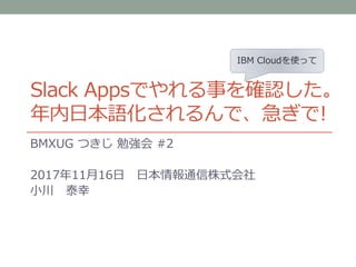 Slack Appsでやれる事を確認した。
年内日本語化されるんで、急ぎで!
BMXUG つきじ 勉強会 #2
2017年11月16日 日本情報通信株式会社
小川 泰幸
IBM Cloudを使って
 