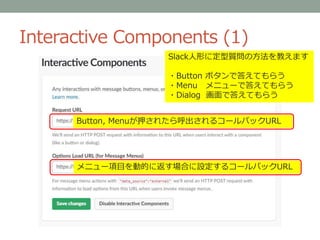 Interactive Components (1)
Slack人形に定型質問の方法を教えます
・Button ボタンで答えてもらう
・Menu メニューで答えてもらう
・Dialog 画面で答えてもらう
メニュー項目を動的に返す場合に設定するコールバックURL
Button, Menuが押されたら呼出されるコールバックURL
 