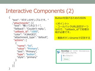 Interactive Components (2)
Buttonを投げるためのJSON
＜ポイント>
・コールバックURL設定が一つ
なので、”callback_id”で処理分
岐が必要です。
・複数ボタンはnameで区別する
{
"text": "ボタンのサンプルです。"
,"attachments": [{
"text": "触ってみよう！",
"fallback": "Couldn't reply.",
"callback_id": “1000",
"color": "#3AA3E3",
"attachment_type": "default",
"actions": [
{
"name": “b1",
"value": "Primary",
"text": "Primary",
"type": "button",
"style": "primary"
}
]
}]
}
 