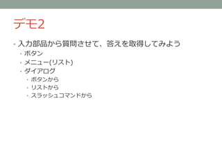 デモ2
• 入力部品から質問させて、答えを取得してみよう
• ボタン
• メニュー(リスト)
• ダイアログ
• ボタンから
• リストから
• スラッシュコマンドから
 
