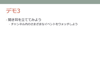 デモ3
• 聞き耳を立ててみよう
• チャンネル内のさまざまなイベントをウォッチしよう
 