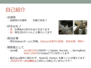 自己紹介
• 出身県
• 長野県川中島町 合戦で有名？
• 好きなモノ
• 酒 仕事後の1杯のために生きてます
• 猫 現在2匹のにゃんこと暮らしてます
• 担当仕事
• 弊社Watsonチームに所属。Watson系案件の提案、技術支援、開発＊
• 開発者として
• Java屋 Java歴22年(1995年～) Applet, Servlet,…, SpringBoot
WAS V2時代からWebアプリを作ってます
• 最近Java案件に関われず、NodeJS, Python を書くことが増えてます
• プログラマーの立場向上に何かしら絡んでいきたいです！
 