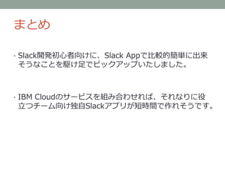 まとめ
• Slack開発初心者向けに、Slack Appで比較的簡単に出来
そうなことを駆け足でピックアップいたしました。
• IBM Cloudのサービスを組み合わせれば、それなりに役
立つチーム向け独自Slackアプリが短時間で作れそうです。
 