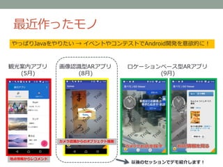 最近作ったモノ
観光案内アプリ
(5月)
ロケーションベース型ARアプリ
(9月)
画像認識型ARアプリ
(8月)
やっぱりJavaをやりたい → イベントやコンテストでAndroid開発を意欲的に！
地点情報からレコメンド
カメラ認識からのオブジェクト描画
以後のセッションでデモ紹介します！
 