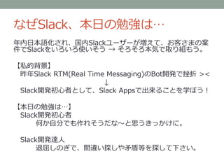 なぜSlack、本日の勉強は…
年内日本語化され、国内Slackユーザーが増えて、お客さまの案
件でSlackをいろいろ使いそう → そろそろ本気で取り組もう。
【私的背景】
昨年Slack RTM(Real Time Messaging)のBot開発で挫折 ><
↓
Slack開発初心者として、Slack Appsで出来ることを学ぼう！
【本日の勉強は…】
Slack開発初心者
何か自分でも作れそうだな～と思うきっかけに。
Slack開発達人
退屈しのぎで、間違い探しや矛盾等を探して下さい。
 