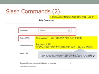 Slash Commands (2)
Command: /から始まるコマンドを定義
Request URL:
コマンド実行されたら呼出されるコールバックURL
Slack人形に埋め込む命令を定義します
IBM CloudのNode-REDで作ればとっても簡単♪
 