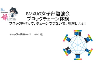 BMXUG女子部勉強会
ブロックチェーン体験
ブロックを作って、チェーンでつないで、理解しよう！
IBM クラウドガレージ 木村 桂
 