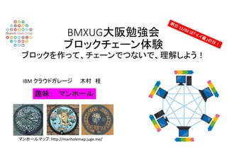BMXUG大阪勉強会
ブロックチェーン体験
ブロックを作って、チェーンでつないで、理解しよう！
IBM クラウドガレージ 木村 桂
趣味： マンホール
マンホールマップ: http://manholemap.juge.me/
 