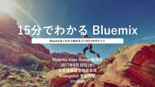 15分でわかる Bluemix
Bluemix User Group 勉強会
2017年8月30日(水)
日本情報通信株式会社
Evangelist 常田秀明
@tokida
Bluemixをこれから始める人への3つのポイント
 