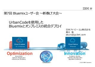 © 2016 IBM Corporation
InnovationOptimizationSecure Data
Dynamic Infrastructure
Infrastructure Resiliency
Anywhere, Anytime
Elasticity and Automated
Application Resiliency
Cloud Enabled
On- or off-premises
Cloud Native
Off-premises
UrbanCodeを使用した
Bluemixとオンプレミスの統合デプロイ
日本アイ・ビー・エム株式会社
⿊川 敦
akuro@jp.ibm.com
第7回 Bluemixユーザー会 〜新春LT大会〜
 