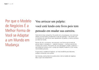 Seção 1 PÁGINA 20
Vou arriscar um palpite:
você está lendo este livro pois tem
pensado em mudar sua carreira.
Você está em boa companhia. De acordo com uma pesquisa, cinco entre seis
adultos nos EUA estão considerando mudar de emprego.2
E de acordo com
os membros do nosso fórum (que representam 43 países), o mesmo acontece
ao redor do mundo.
Muitos de nós, no entanto, não possuem uma forma estruturada de
pensar sobre o complexo e — sejamos honestos — confuso assunto de
mudança de carreira. Precisamos de uma abordagem simples, poderosa —
que esteja em sintonia com o campo de trabalho moderno e com nossas
necessidades pessoais.
Aí que entra o modelo de negócios: um meio excelente para descrever,
analisar e reinventar uma carreira.
Sem dúvidas, você já deve ter ouvido antes o termo modelo de negócios.
Mas o que é isto exatamente?
Por que o Modelo
de Negócios É a
Melhor Forma de
Você se Adaptar
a um Mundo em
Mudança
 