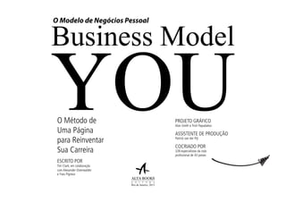 O Método de
Uma Página
para Reinventar
Sua Carreira
Business Model
YOU
O Modelo de Negócios Pessoal
ESCRITO POR
Tim Clark, em colaboração
com Alexander Osterwalder
e Yves Pigneur
PROJETO GRÁFICO
Alan Smith e Trish Papadakos
ASSISTENTE DE PRODUÇÃO
Patrick van der Pijl
COCRIADO POR
328 especialistas da vida
profissional de 43 países
Rio de Janeiro, 2013
 