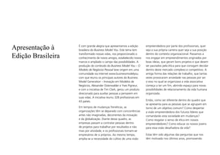 Apresentação à
Edição Brasileira
É com grande alegria que apresentamos a edição
brasileira do Business Model You. Este tema tem
transformado nossas vidas, nos proporcionado o
conhecimento de novos amigos, estabelecido novos
marcos e ampliado o campo das possibilidades. A
produção do conteúdo do Business Model You – O
Modelo de Negócios Pessoal teve origem em uma
comunidade via internet www.businessmodelyou.
com que reuniu os principais autores do Business
Model Generation – Inovação em Modelos de
Negócios, Alexander Osterwalder e Yves Pigneur,
e com a iniciativa de Tim Clark, gerou um produto
direcionado para auxiliar pessoas a pensarem em
suas vidas. A iniciativa reuniu 328 profissionais em
43 países.
Em tempos de mudanças frenéticas, as
organizações têm se deparado com concorrências
antes não imaginadas, decorrentes da inovação
e da globalização. Diante desse quadro, as
empresas passam a contratar pessoas dentro
de projetos para trabalhar por resultados e não
mais por atividade, e os profissionais tornam-se
empresários de si próprios. Ao mesmo tempo,
amplia-se a necessidade do cultivo de uma visão
empreendedora por parte dos profissionais, quer
seja a sua própria carreira quer seja a sua posição
dentro do contexto organizacional. Passamos a
nos engajar em empreendimentos originados por
boas ideias, que geram bons projetos e que devem
ser pautados pela ética para que consigam decolar
dentro deste mercado complexo e competitivo. A
antiga forma das relações de trabalho, que tantas
vezes provocaram ansiedade nas pessoas por ser
o eixo no qual se organizava a vida associativa
começa a ter um fim, abrindo espaço para novas
possibilidades de relacionamento da vida humana
organizada.
Então, como ser diferente dentro do quadro que
se apresenta para as pessoas que se agrupam em
torno de um objetivo comum? Como despertar
a visão empreendedora dos futuros líderes que
comandarão esta sociedade em mudanças?
Como resgatar o senso de ética em nossos
empreendedores? Como educar os nossos jovens
para essa visão desafiadora da vida?
Estas têm sido algumas das perguntas que nos
têm motivado nos últimos anos, promovendo
 